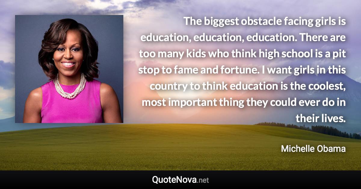 The biggest obstacle facing girls is education, education, education. There are too many kids who think high school is a pit stop to fame and fortune. I want girls in this country to think education is the coolest, most important thing they could ever do in their lives. - Michelle Obama quote