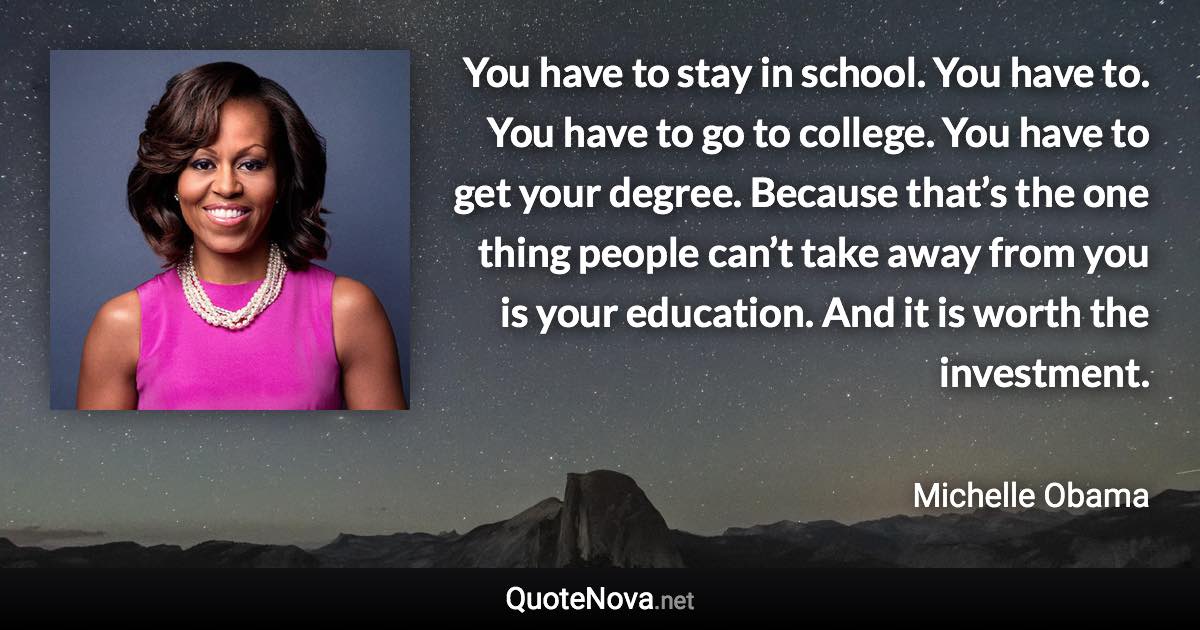 You have to stay in school. You have to. You have to go to college. You have to get your degree. Because that’s the one thing people can’t take away from you is your education. And it is worth the investment. - Michelle Obama quote