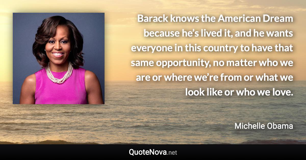 Barack knows the American Dream because he’s lived it, and he wants everyone in this country to have that same opportunity, no matter who we are or where we’re from or what we look like or who we love. - Michelle Obama quote