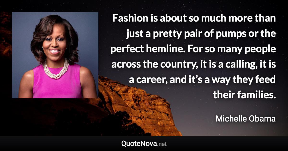 Fashion is about so much more than just a pretty pair of pumps or the perfect hemline. For so many people across the country, it is a calling, it is a career, and it’s a way they feed their families. - Michelle Obama quote