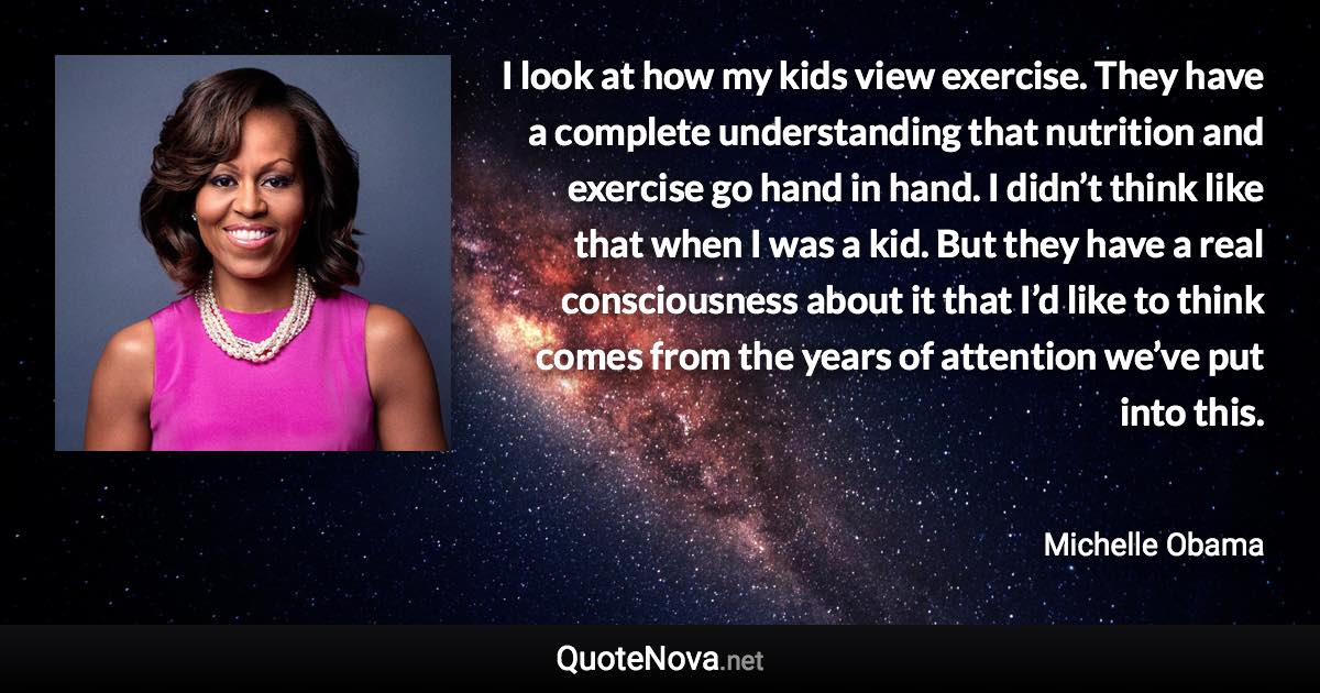 I look at how my kids view exercise. They have a complete understanding that nutrition and exercise go hand in hand. I didn’t think like that when I was a kid. But they have a real consciousness about it that I’d like to think comes from the years of attention we’ve put into this. - Michelle Obama quote