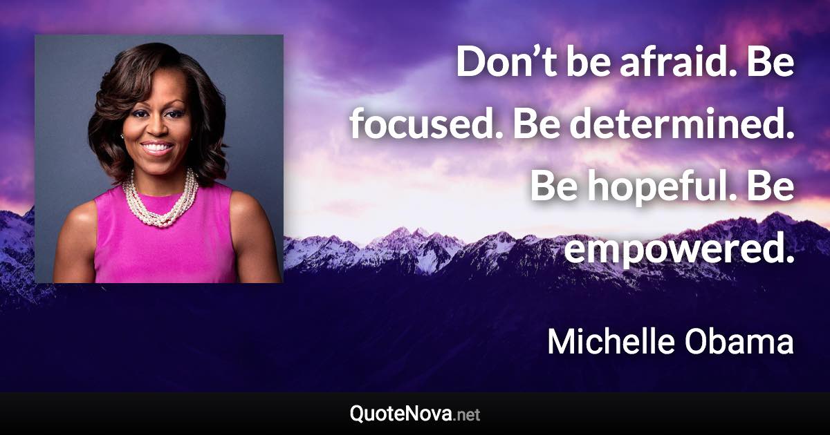 Don’t be afraid. Be focused. Be determined. Be hopeful. Be empowered. - Michelle Obama quote