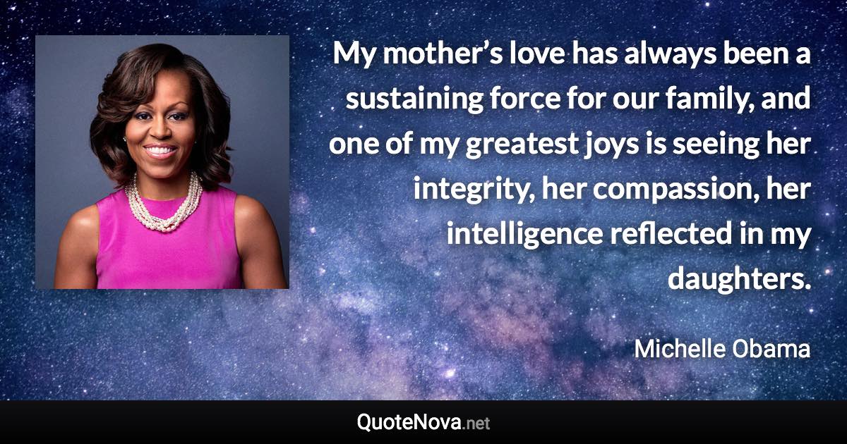 My mother’s love has always been a sustaining force for our family, and one of my greatest joys is seeing her integrity, her compassion, her intelligence reflected in my daughters. - Michelle Obama quote