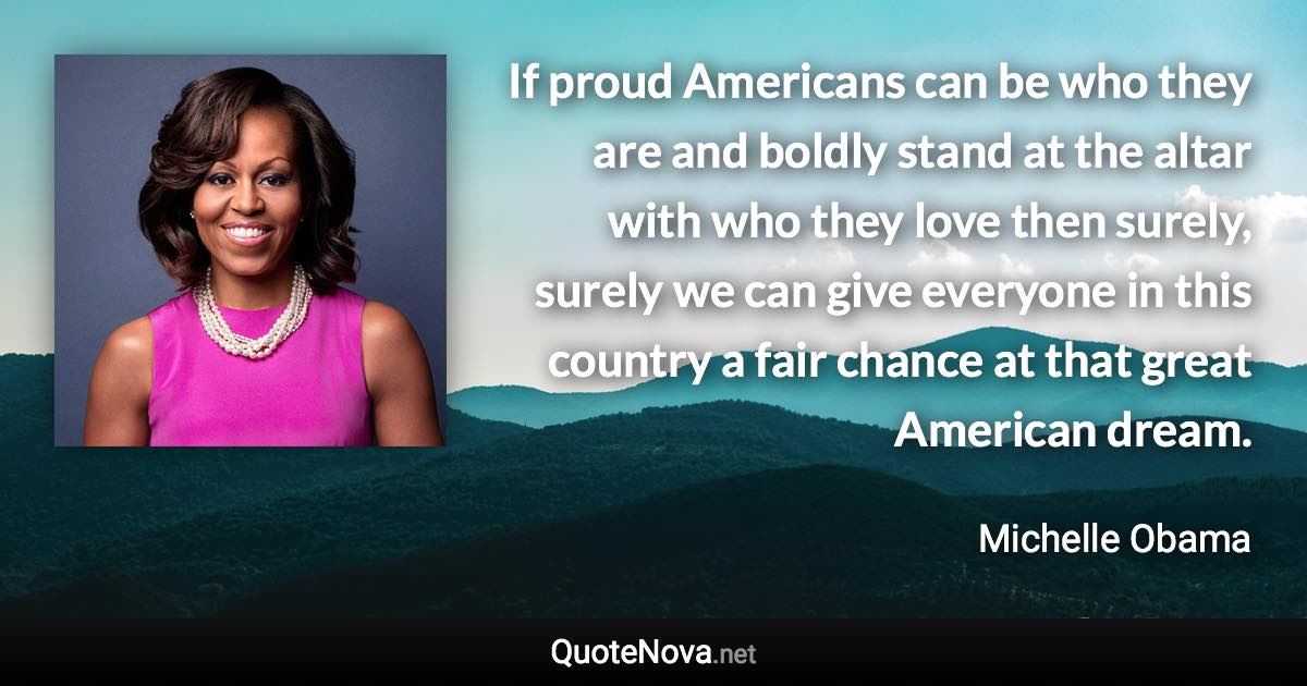 If proud Americans can be who they are and boldly stand at the altar with who they love then surely, surely we can give everyone in this country a fair chance at that great American dream. - Michelle Obama quote