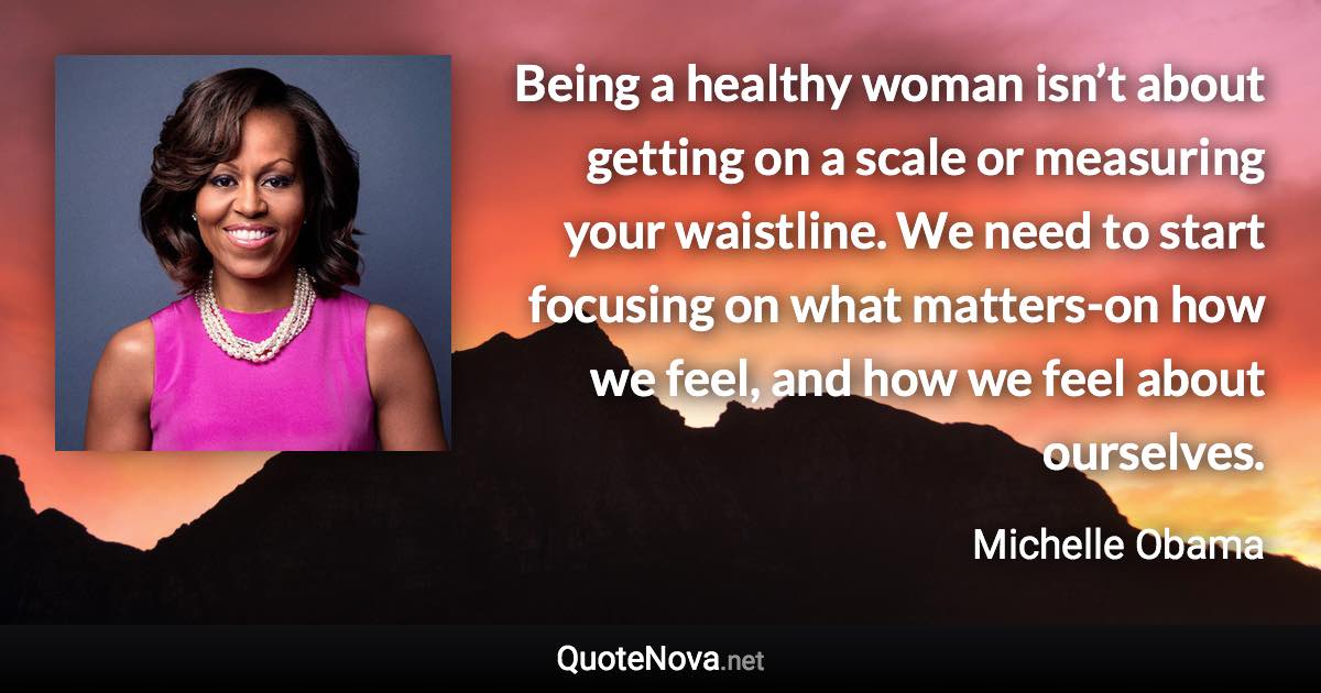 Being a healthy woman isn’t about getting on a scale or measuring your waistline. We need to start focusing on what matters-on how we feel, and how we feel about ourselves. - Michelle Obama quote