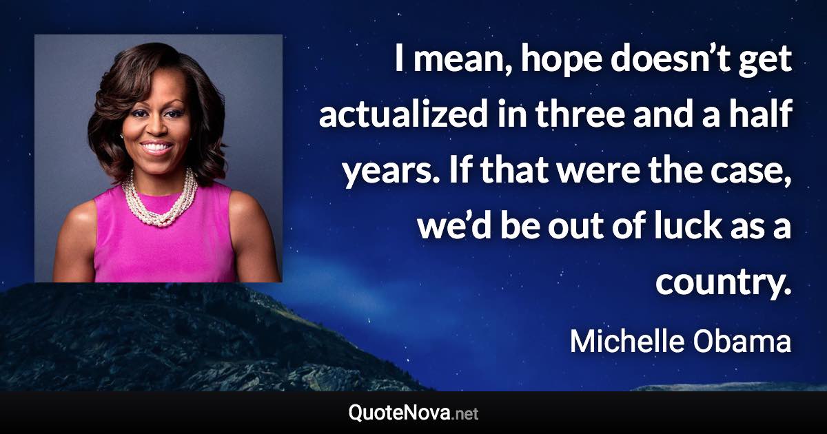 I mean, hope doesn’t get actualized in three and a half years. If that were the case, we’d be out of luck as a country. - Michelle Obama quote