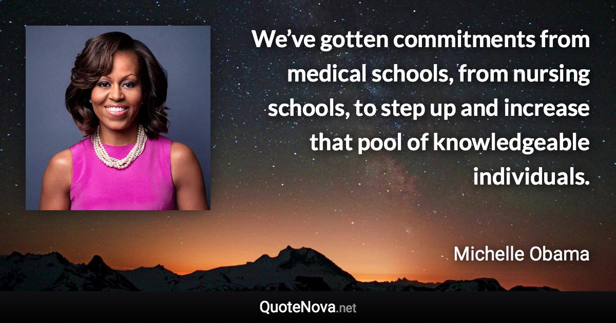 We’ve gotten commitments from medical schools, from nursing schools, to step up and increase that pool of knowledgeable individuals. - Michelle Obama quote