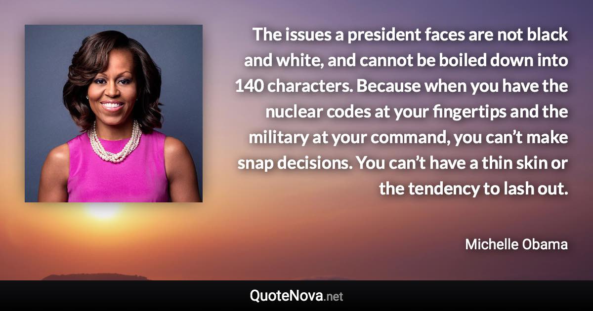 The issues a president faces are not black and white, and cannot be boiled down into 140 characters. Because when you have the nuclear codes at your fingertips and the military at your command, you can’t make snap decisions. You can’t have a thin skin or the tendency to lash out. - Michelle Obama quote