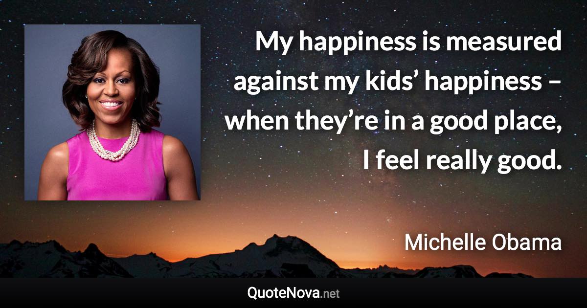 My happiness is measured against my kids’ happiness – when they’re in a good place, I feel really good. - Michelle Obama quote