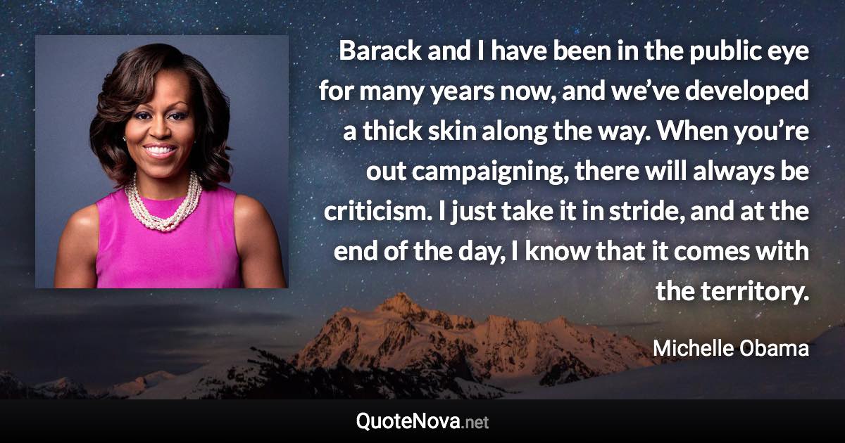 Barack and I have been in the public eye for many years now, and we’ve developed a thick skin along the way. When you’re out campaigning, there will always be criticism. I just take it in stride, and at the end of the day, I know that it comes with the territory. - Michelle Obama quote