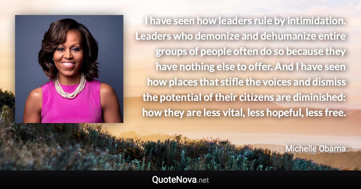 I have seen how leaders rule by intimidation. Leaders who demonize and dehumanize entire groups of people often do so because they have nothing else to offer. And I have seen how places that stifle the voices and dismiss the potential of their citizens are diminished: how they are less vital, less hopeful, less free. - Michelle Obama quote