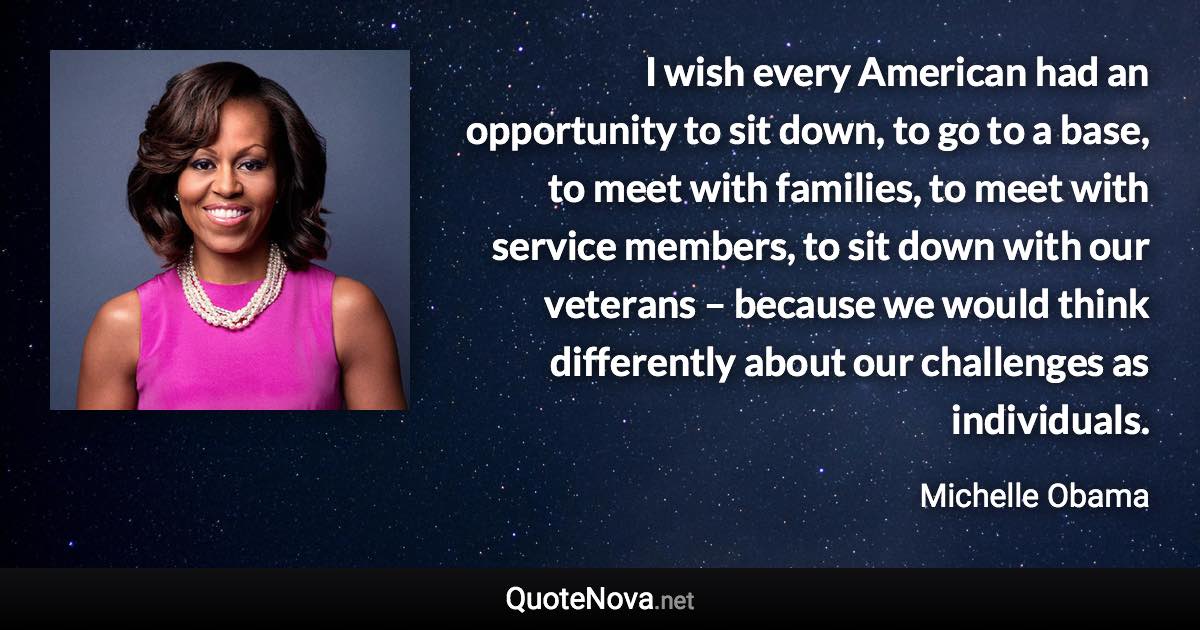 I wish every American had an opportunity to sit down, to go to a base, to meet with families, to meet with service members, to sit down with our veterans – because we would think differently about our challenges as individuals. - Michelle Obama quote