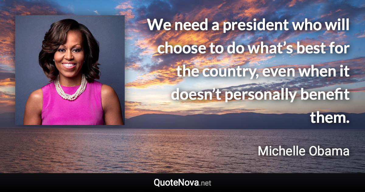 We need a president who will choose to do what’s best for the country, even when it doesn’t personally benefit them. - Michelle Obama quote