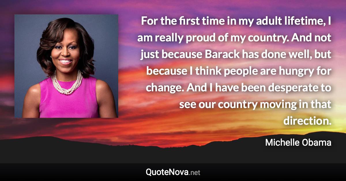 For the first time in my adult lifetime, I am really proud of my country. And not just because Barack has done well, but because I think people are hungry for change. And I have been desperate to see our country moving in that direction. - Michelle Obama quote