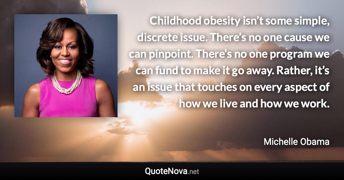 Childhood obesity isn’t some simple, discrete issue. There’s no one cause we can pinpoint. There’s no one program we can fund to make it go away. Rather, it’s an issue that touches on every aspect of how we live and how we work. - Michelle Obama quote