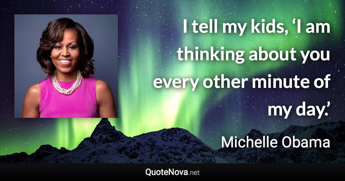 I tell my kids, ‘I am thinking about you every other minute of my day.’ - Michelle Obama quote