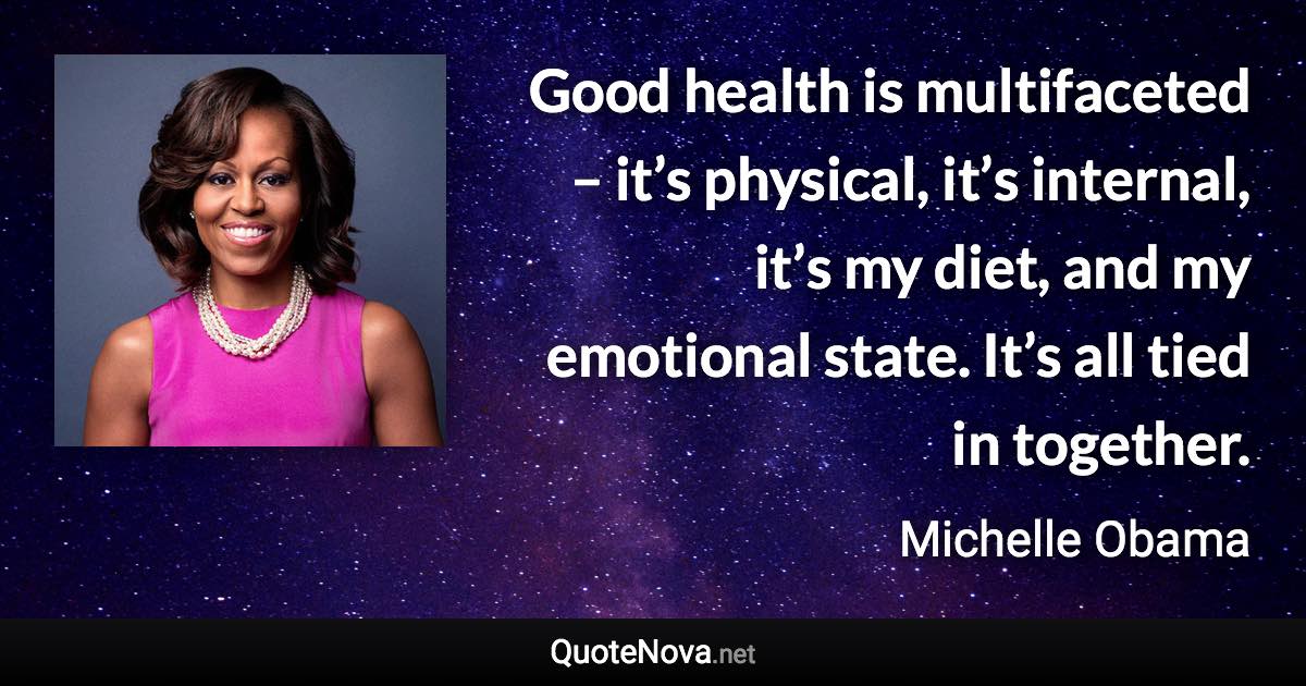 Good health is multifaceted – it’s physical, it’s internal, it’s my diet, and my emotional state. It’s all tied in together. - Michelle Obama quote