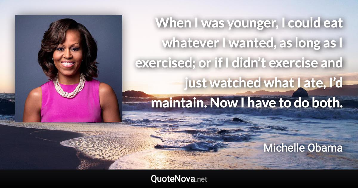 When I was younger, I could eat whatever I wanted, as long as I exercised; or if I didn’t exercise and just watched what I ate, I’d maintain. Now I have to do both. - Michelle Obama quote