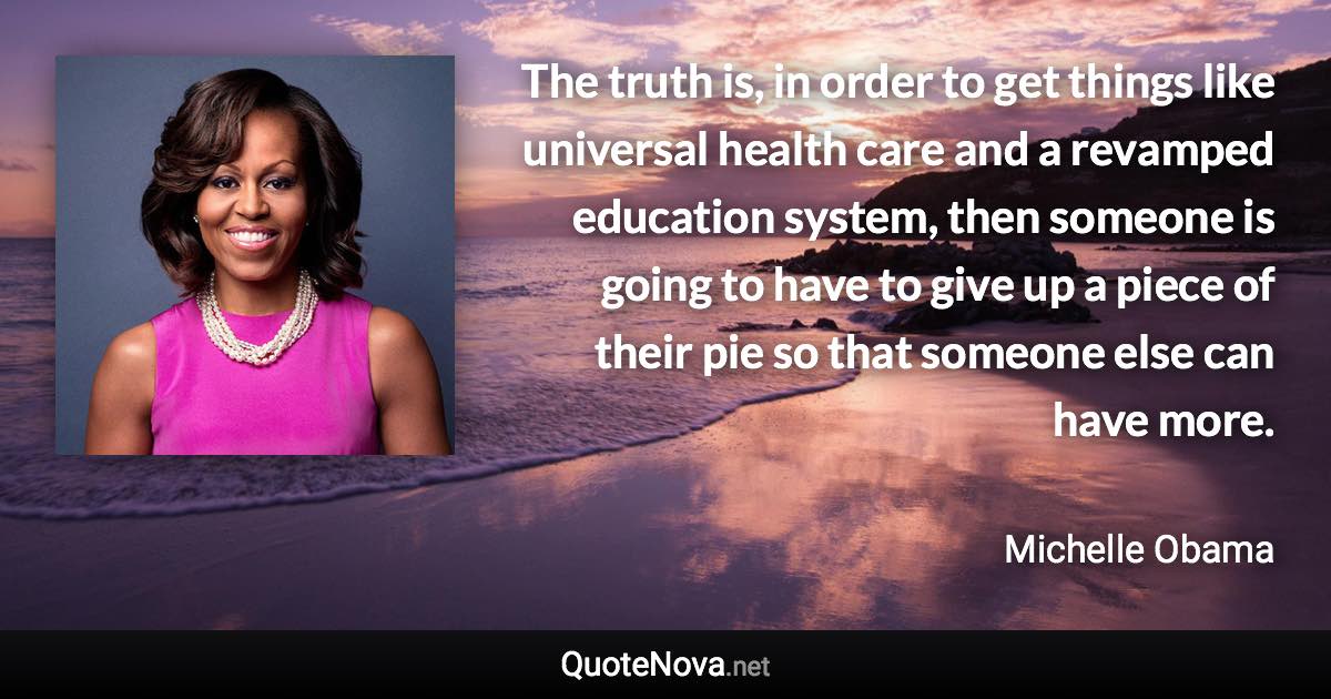 The truth is, in order to get things like universal health care and a revamped education system, then someone is going to have to give up a piece of their pie so that someone else can have more. - Michelle Obama quote