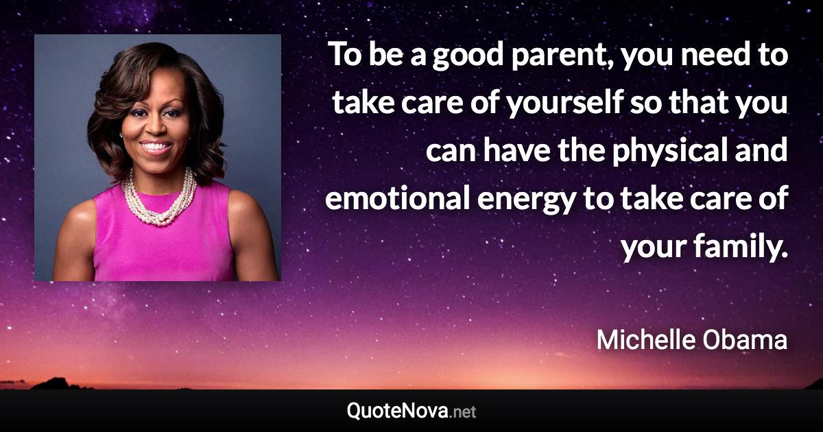 To be a good parent, you need to take care of yourself so that you can have the physical and emotional energy to take care of your family. - Michelle Obama quote