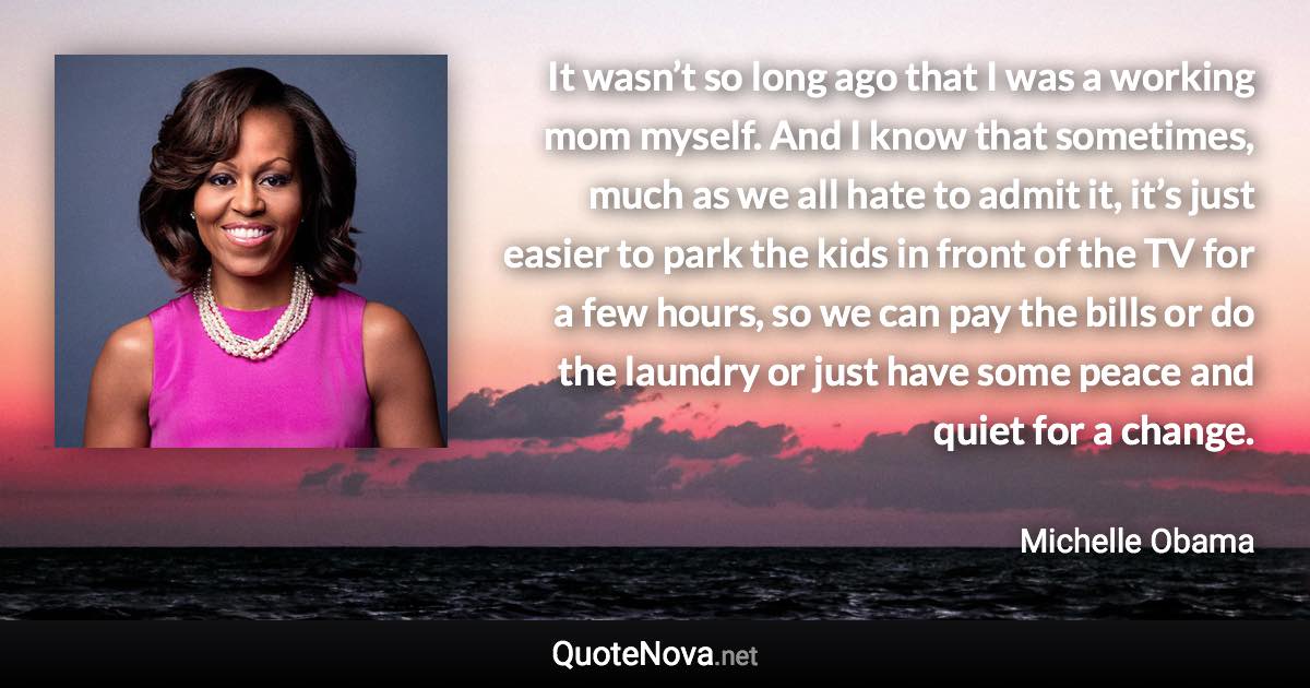 It wasn’t so long ago that I was a working mom myself. And I know that sometimes, much as we all hate to admit it, it’s just easier to park the kids in front of the TV for a few hours, so we can pay the bills or do the laundry or just have some peace and quiet for a change. - Michelle Obama quote