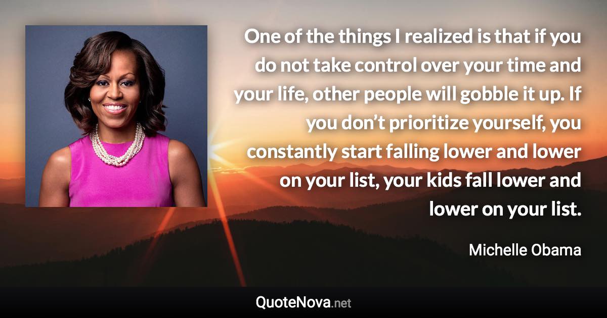 One of the things I realized is that if you do not take control over your time and your life, other people will gobble it up. If you don’t prioritize yourself, you constantly start falling lower and lower on your list, your kids fall lower and lower on your list. - Michelle Obama quote