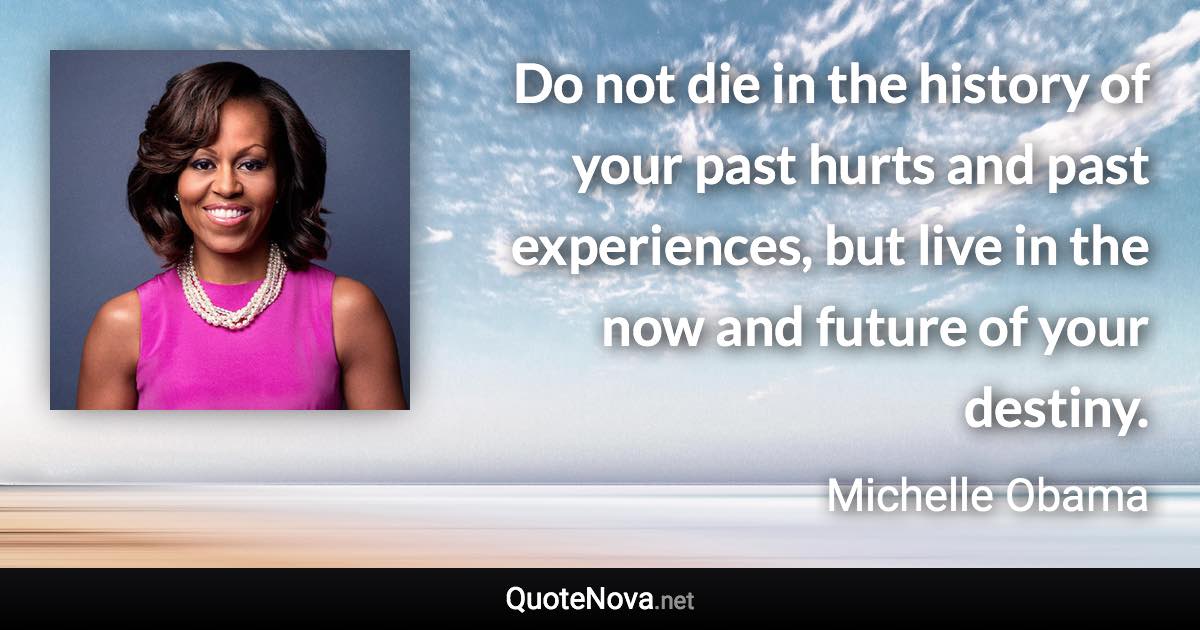 Do not die in the history of your past hurts and past experiences, but live in the now and future of your destiny. - Michelle Obama quote