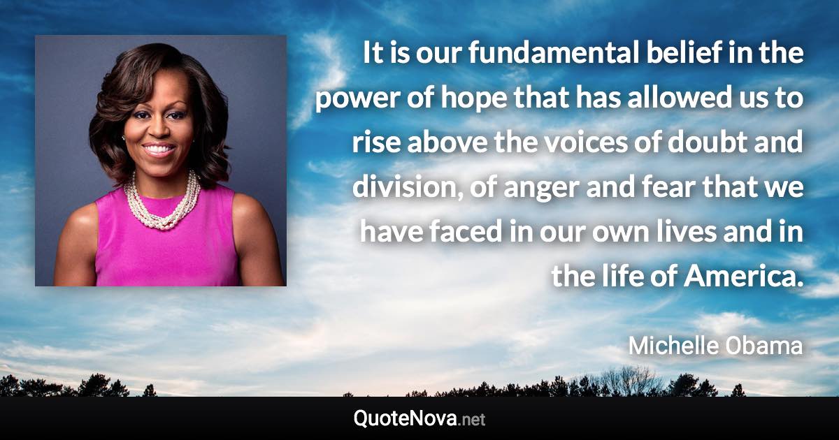 It is our fundamental belief in the power of hope that has allowed us to rise above the voices of doubt and division, of anger and fear that we have faced in our own lives and in the life of America. - Michelle Obama quote