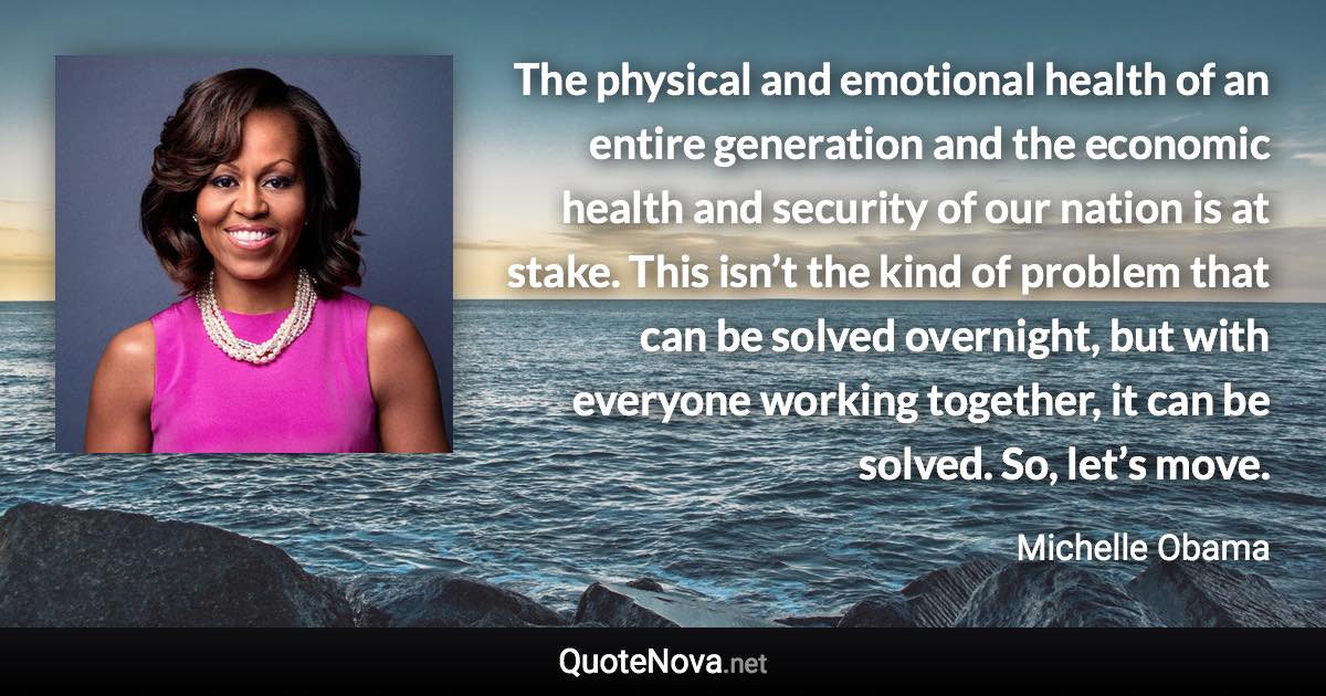 The physical and emotional health of an entire generation and the economic health and security of our nation is at stake. This isn’t the kind of problem that can be solved overnight, but with everyone working together, it can be solved. So, let’s move. - Michelle Obama quote