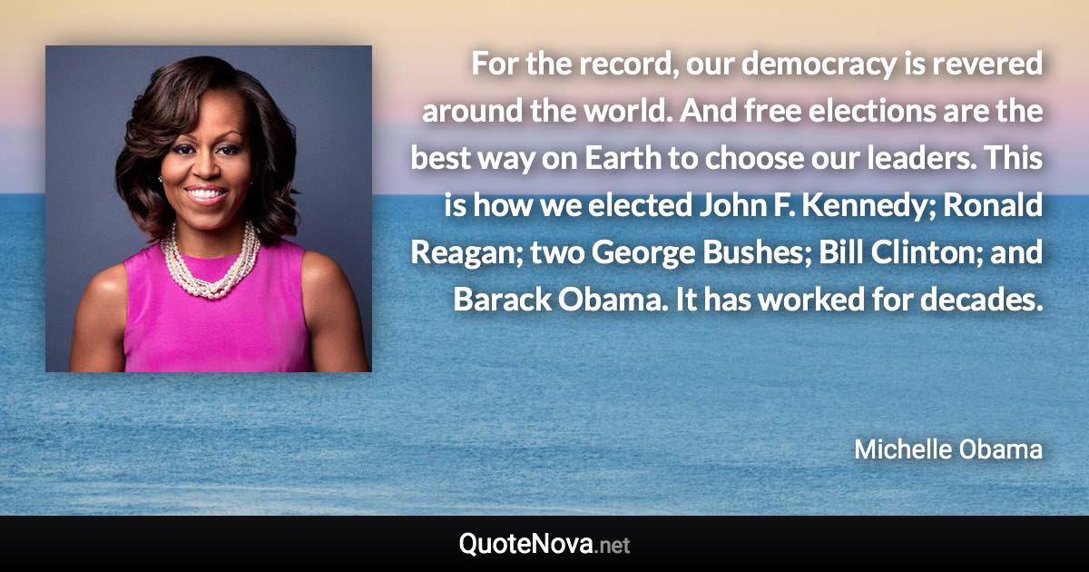 For the record, our democracy is revered around the world. And free elections are the best way on Earth to choose our leaders. This is how we elected John F. Kennedy; Ronald Reagan; two George Bushes; Bill Clinton; and Barack Obama. It has worked for decades. - Michelle Obama quote