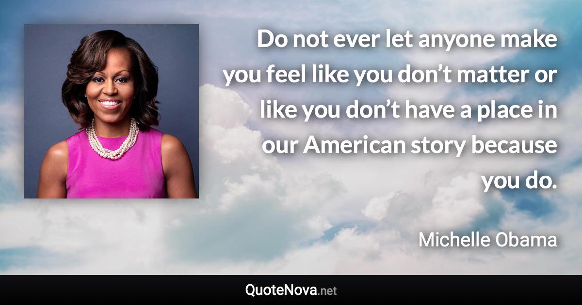 Do not ever let anyone make you feel like you don’t matter or like you don’t have a place in our American story because you do. - Michelle Obama quote