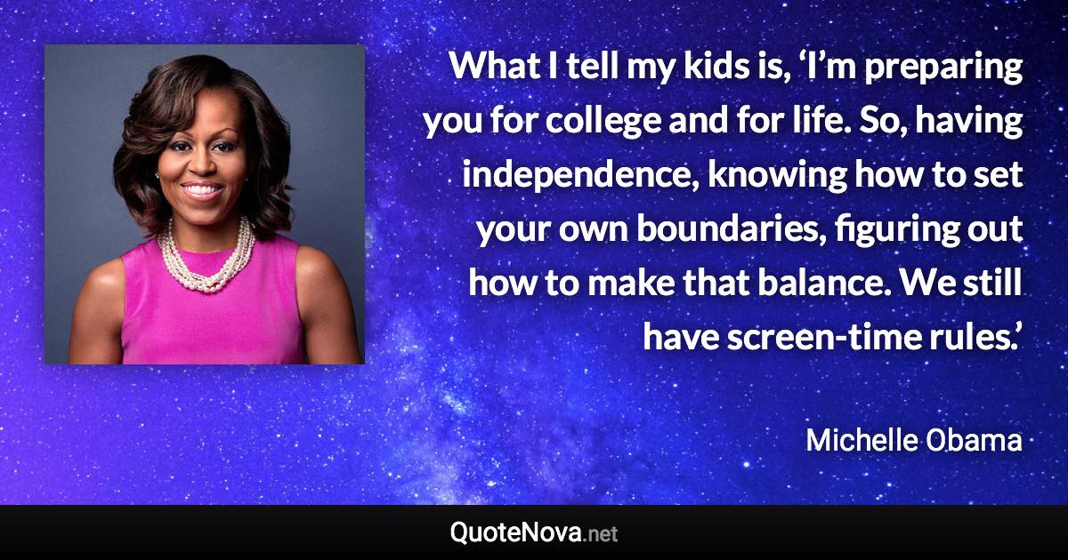 What I tell my kids is, ‘I’m preparing you for college and for life. So, having independence, knowing how to set your own boundaries, figuring out how to make that balance. We still have screen-time rules.’ - Michelle Obama quote