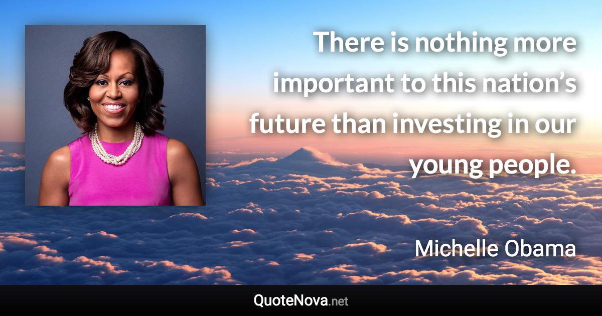 There is nothing more important to this nation’s future than investing in our young people. - Michelle Obama quote