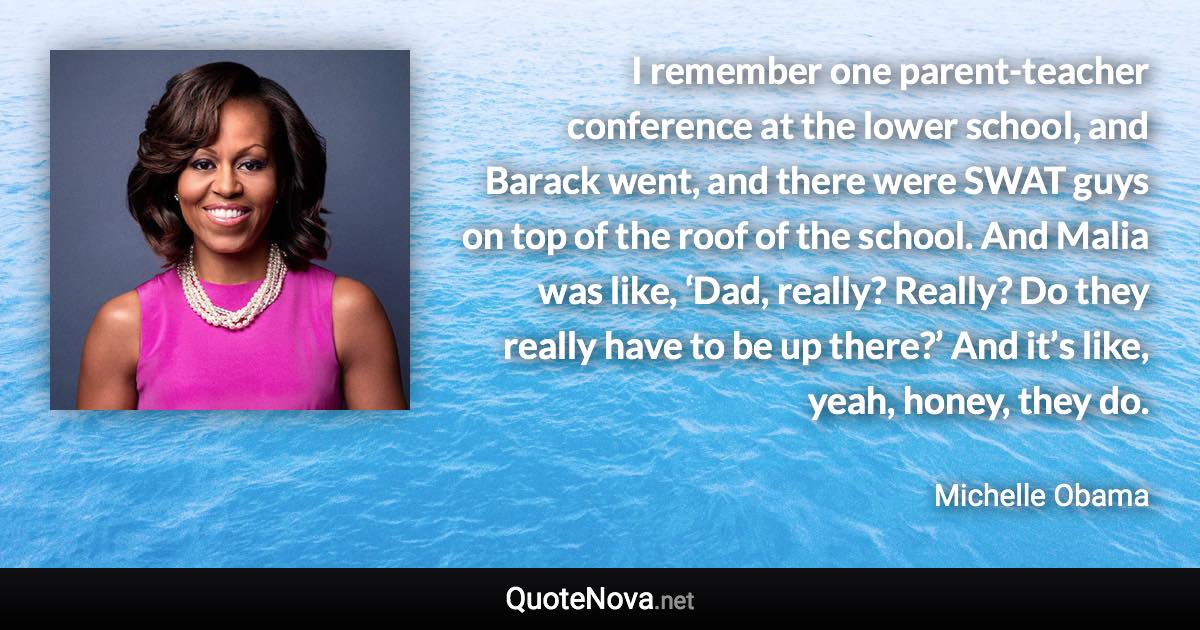 I remember one parent-teacher conference at the lower school, and Barack went, and there were SWAT guys on top of the roof of the school. And Malia was like, ‘Dad, really? Really? Do they really have to be up there?’ And it’s like, yeah, honey, they do. - Michelle Obama quote