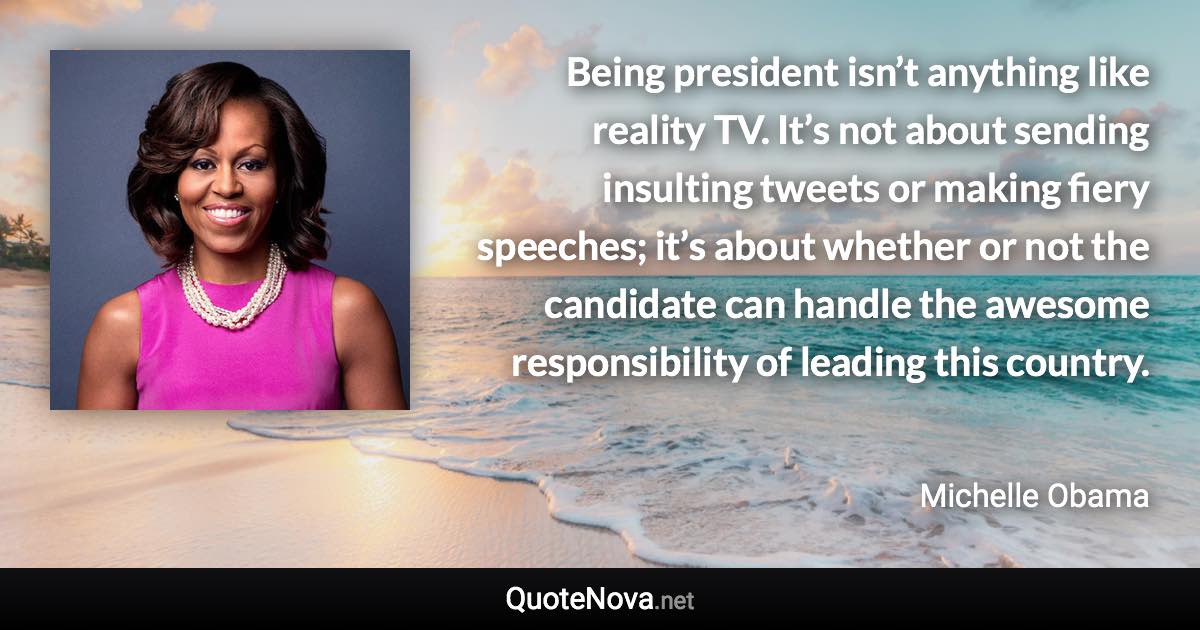 Being president isn’t anything like reality TV. It’s not about sending insulting tweets or making fiery speeches; it’s about whether or not the candidate can handle the awesome responsibility of leading this country. - Michelle Obama quote