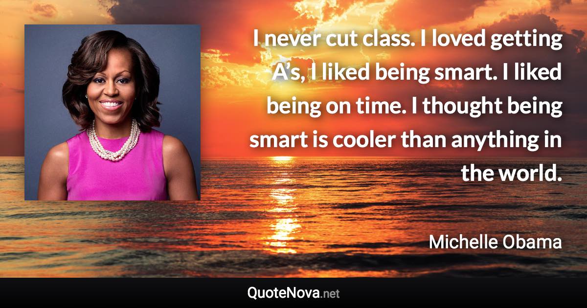 I never cut class. I loved getting A’s, I liked being smart. I liked being on time. I thought being smart is cooler than anything in the world. - Michelle Obama quote