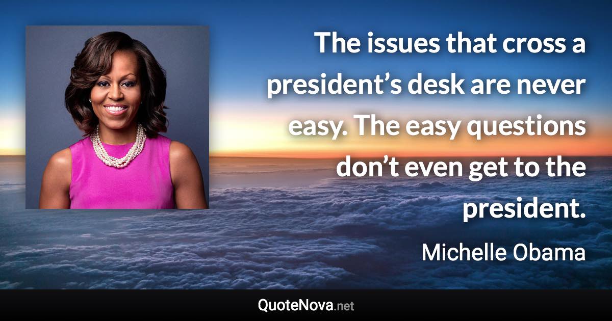 The issues that cross a president’s desk are never easy. The easy questions don’t even get to the president. - Michelle Obama quote