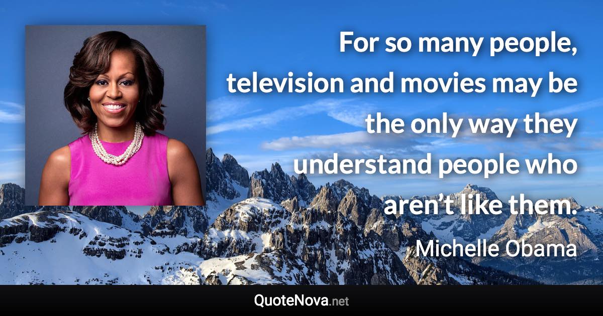 For so many people, television and movies may be the only way they understand people who aren’t like them. - Michelle Obama quote