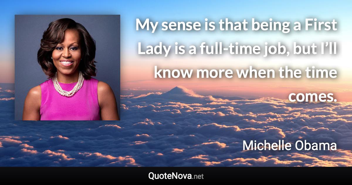 My sense is that being a First Lady is a full-time job, but I’ll know more when the time comes. - Michelle Obama quote