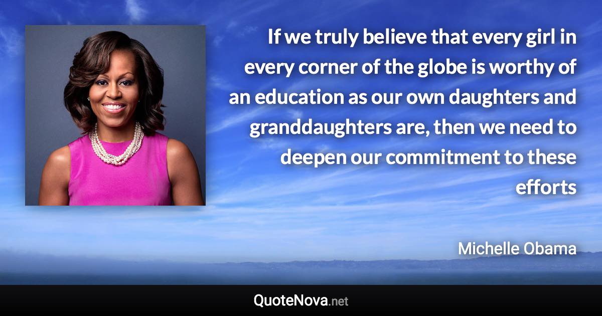 If we truly believe that every girl in every corner of the globe is worthy of an education as our own daughters and granddaughters are, then we need to deepen our commitment to these efforts - Michelle Obama quote