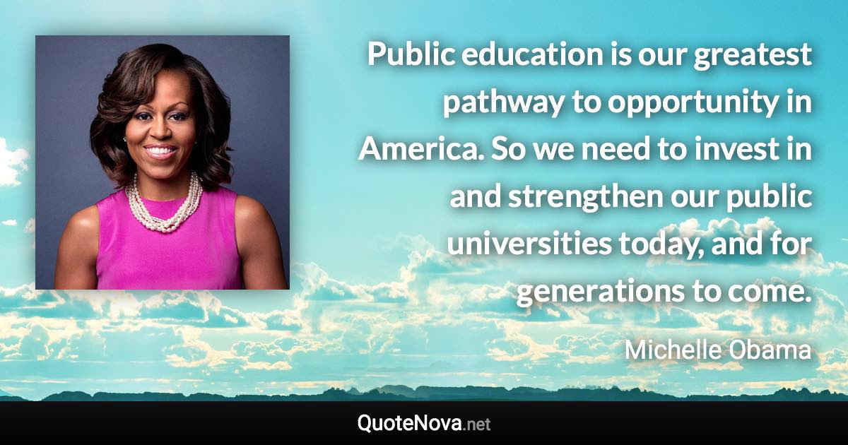 Public education is our greatest pathway to opportunity in America. So we need to invest in and strengthen our public universities today, and for generations to come. - Michelle Obama quote