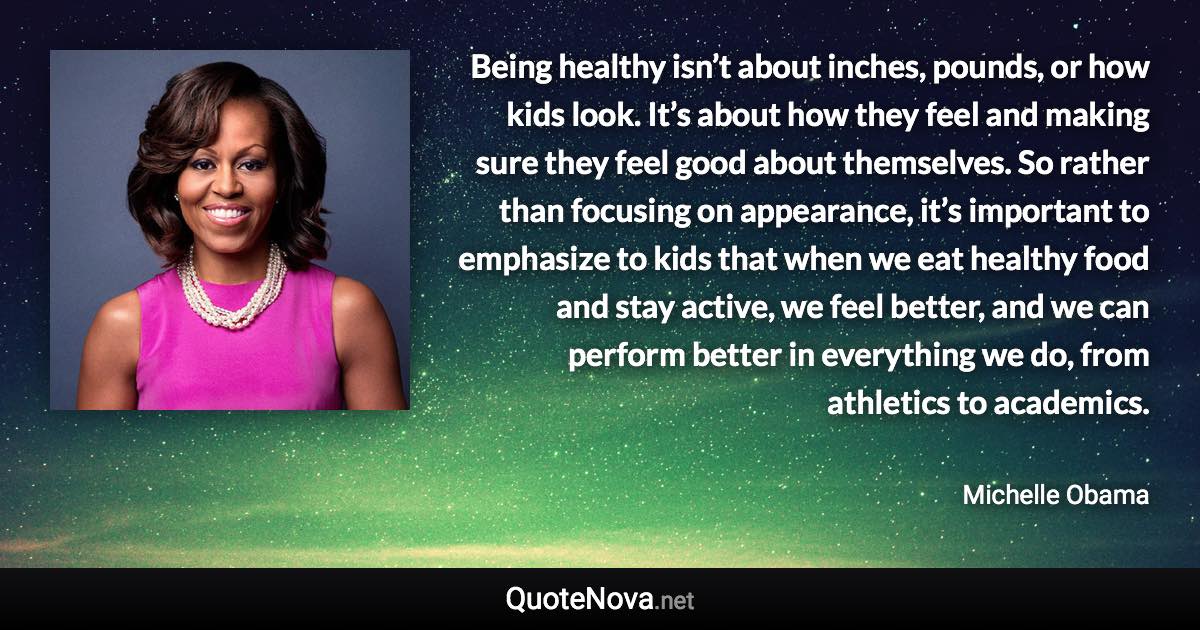 Being healthy isn’t about inches, pounds, or how kids look. It’s about how they feel and making sure they feel good about themselves. So rather than focusing on appearance, it’s important to emphasize to kids that when we eat healthy food and stay active, we feel better, and we can perform better in everything we do, from athletics to academics. - Michelle Obama quote