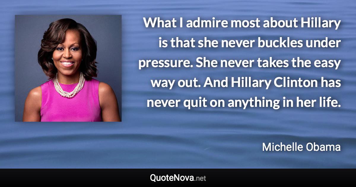 What I admire most about Hillary is that she never buckles under pressure. She never takes the easy way out. And Hillary Clinton has never quit on anything in her life. - Michelle Obama quote