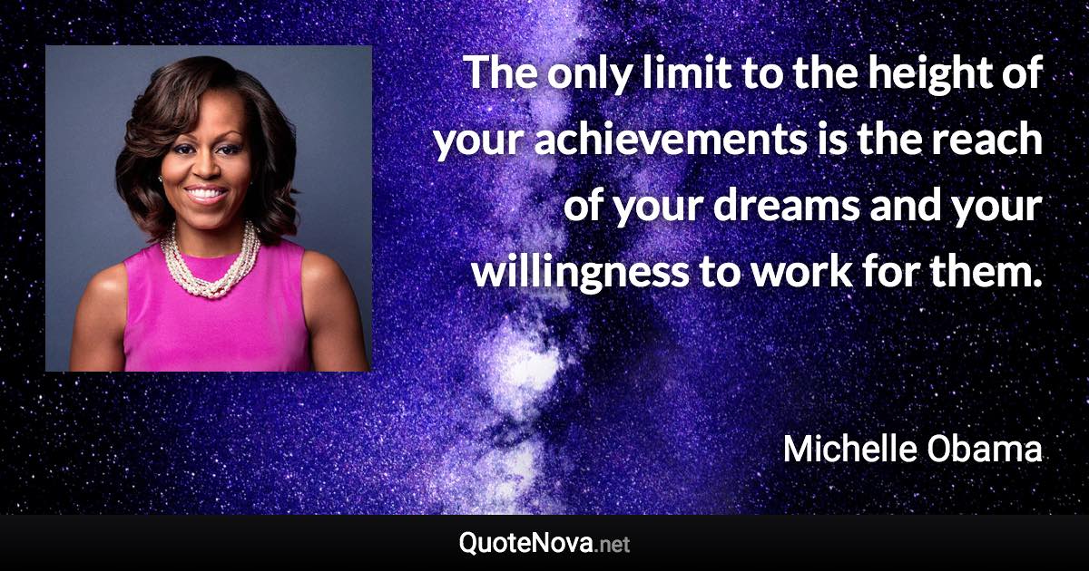 The only limit to the height of your achievements is the reach of your dreams and your willingness to work for them. - Michelle Obama quote