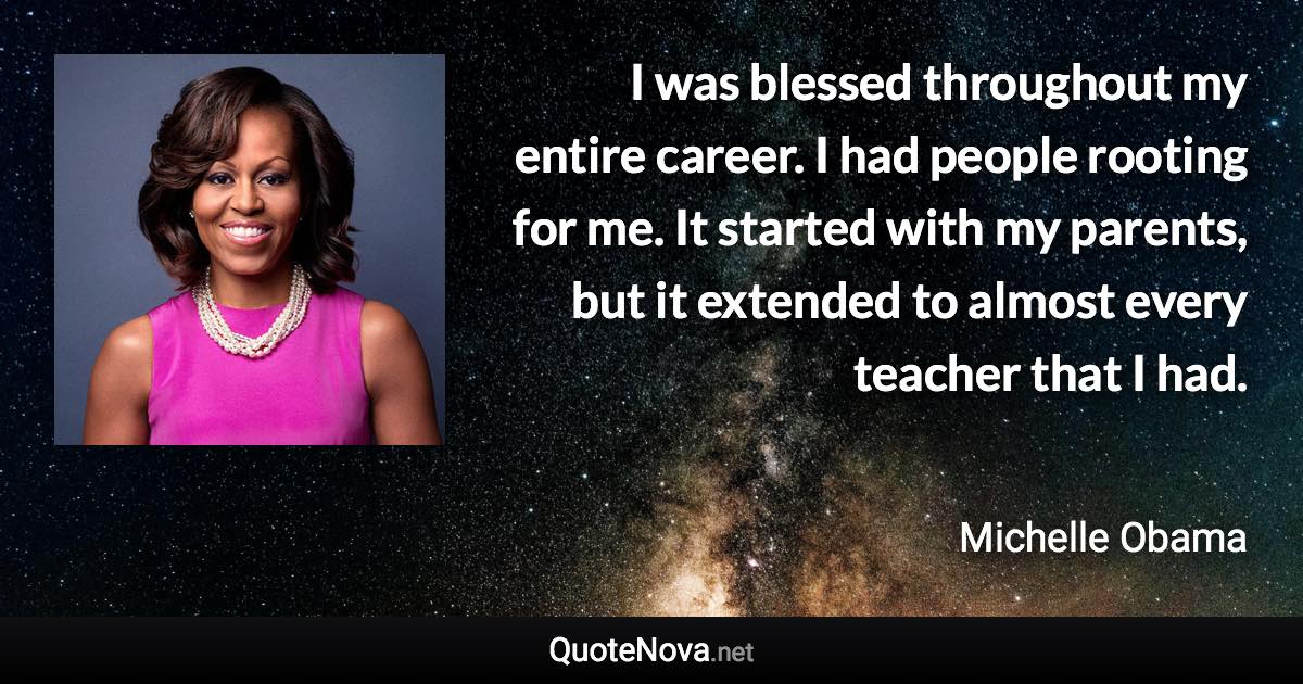 I was blessed throughout my entire career. I had people rooting for me. It started with my parents, but it extended to almost every teacher that I had. - Michelle Obama quote