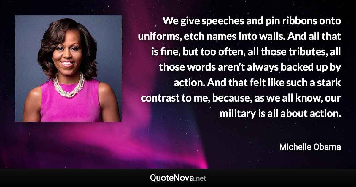 We give speeches and pin ribbons onto uniforms, etch names into walls. And all that is fine, but too often, all those tributes, all those words aren’t always backed up by action. And that felt like such a stark contrast to me, because, as we all know, our military is all about action. - Michelle Obama quote