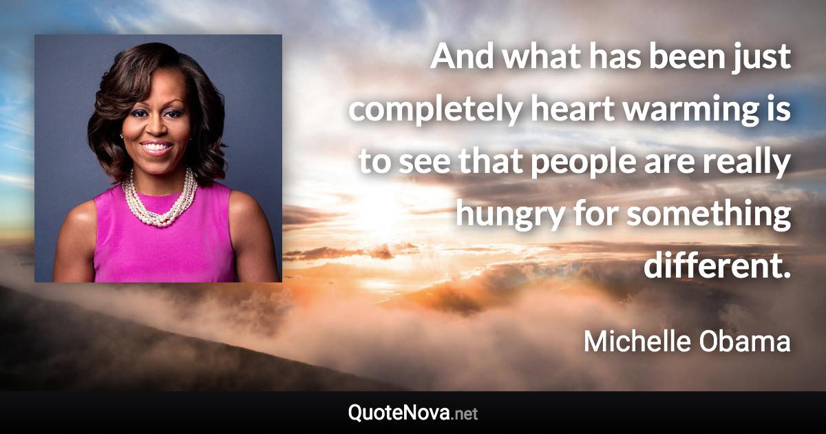 And what has been just completely heart warming is to see that people are really hungry for something different. - Michelle Obama quote