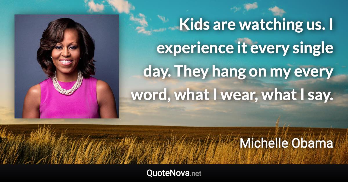 Kids are watching us. I experience it every single day. They hang on my every word, what I wear, what I say. - Michelle Obama quote