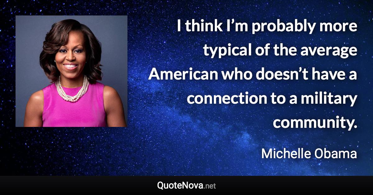 I think I’m probably more typical of the average American who doesn’t have a connection to a military community. - Michelle Obama quote