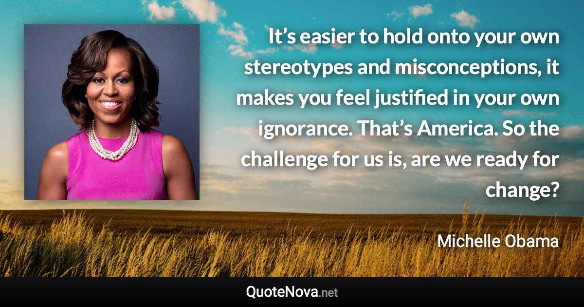 It’s easier to hold onto your own stereotypes and misconceptions, it makes you feel justified in your own ignorance. That’s America. So the challenge for us is, are we ready for change? - Michelle Obama quote